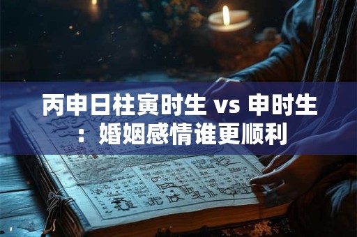 丙申日柱寅时生 vs 申时生：婚姻感情谁更顺利