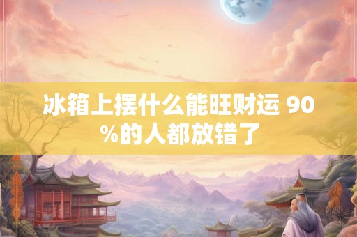 冰箱上摆什么能旺财运 90%的人都放错了