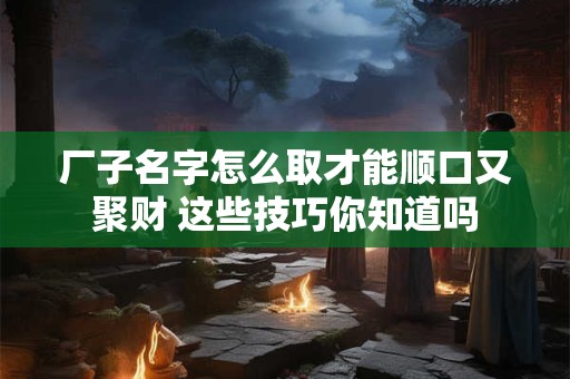 厂子名字怎么取才能顺口又聚财 这些技巧你知道吗