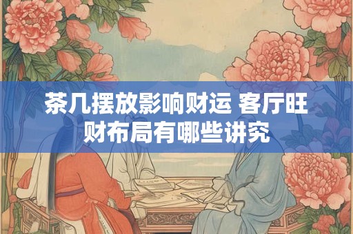 茶几摆放影响财运 客厅旺财布局有哪些讲究