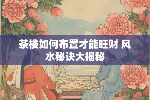 茶楼如何布置才能旺财 风水秘诀大揭秘