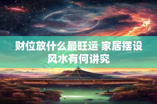 财位放什么最旺运 家居摆设风水有何讲究