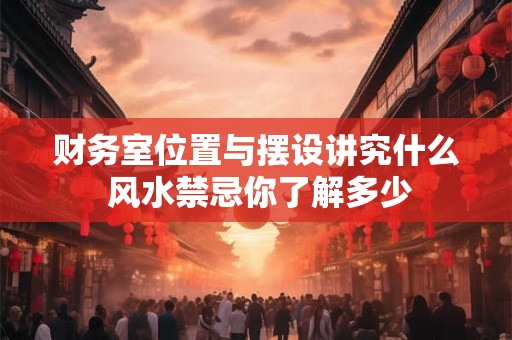 财务室位置与摆设讲究什么 风水禁忌你了解多少
