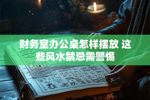 财务室办公桌怎样摆放 这些风水禁忌需警惕