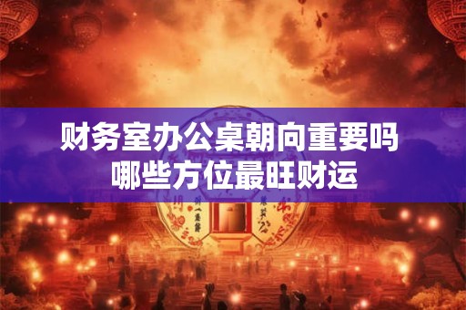 财务室办公桌朝向重要吗 哪些方位最旺财运
