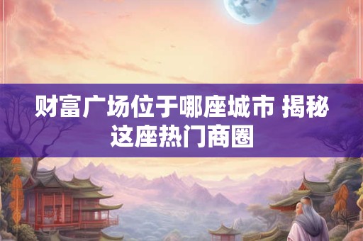 财富广场位于哪座城市 揭秘这座热门商圈