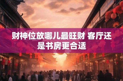 财神位放哪儿最旺财 客厅还是书房更合适
