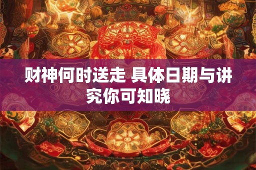 财神何时送走 具体日期与讲究你可知晓