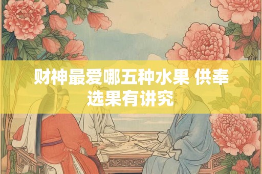 财神最爱哪五种水果 供奉选果有讲究