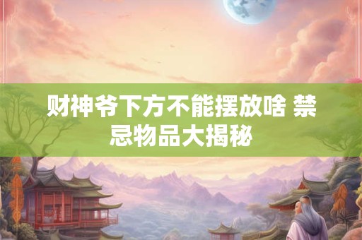 财神爷下方不能摆放啥 禁忌物品大揭秘 财神爷下方不能摆放啥 禁忌物品大揭秘