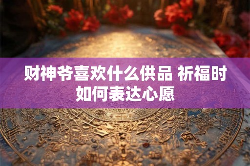 财神爷喜欢什么供品 祈福时如何表达心愿