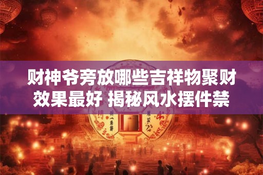 财神爷旁放哪些吉祥物聚财效果最好 揭秘风水摆件禁忌