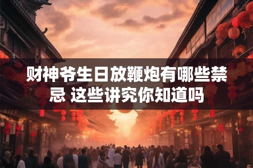 财神爷生日放鞭炮有哪些禁忌 这些讲究你知道吗