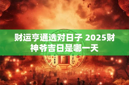 财运亨通选对日子 2025财神爷吉日是哪一天