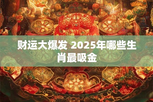 财运大爆发 2025年哪些生肖最吸金