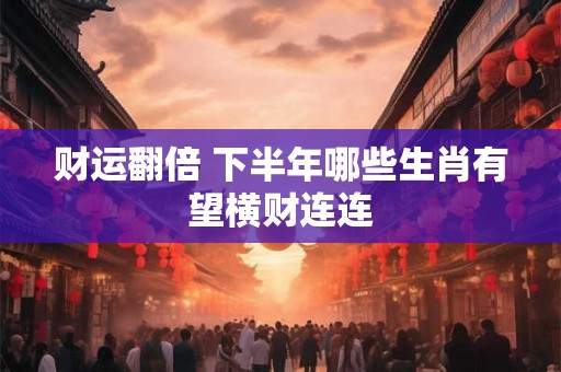 财运翻倍 下半年哪些生肖有望横财连连