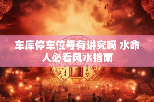 车库停车位号有讲究吗 水命人必看风水指南
