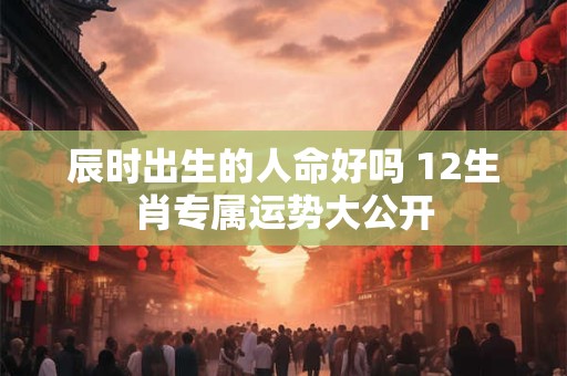 辰时出生的人命好吗 12生肖专属运势大公开