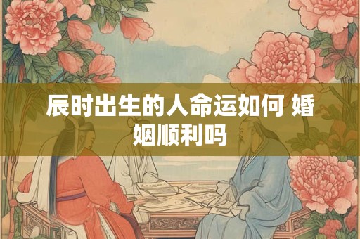 辰时出生的人命运如何 婚姻顺利吗 辰时出生的人命运如何 婚姻顺利吗