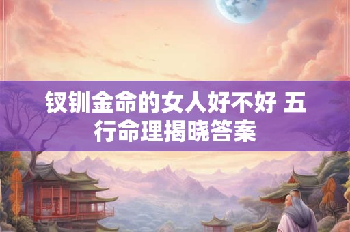 钗钏金命的女人好不好 五行命理揭晓答案