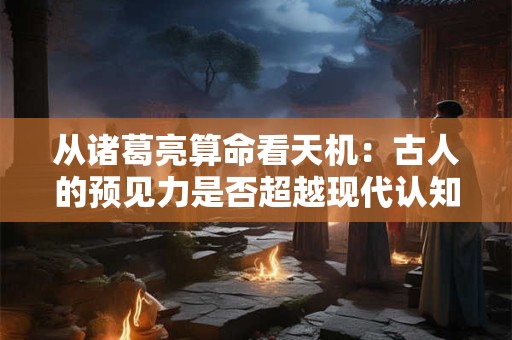 从诸葛亮算命看天机：古人的预见力是否超越现代认知