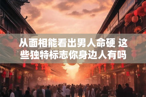 从面相能看出男人命硬 这些独特标志你身边人有吗