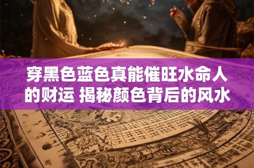 穿黑色蓝色真能催旺水命人的财运 揭秘颜色背后的风水聚财秘密