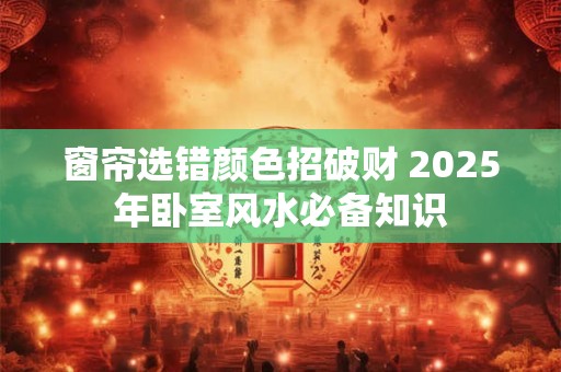 窗帘选错颜色招破财 2025年卧室风水必备知识