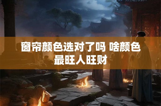 窗帘颜色选对了吗 啥颜色最旺人旺财