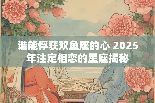 谁能俘获双鱼座的心 2025年注定相恋的星座揭秘