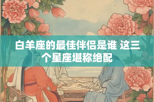 白羊座的最佳伴侣是谁 这三个星座堪称绝配