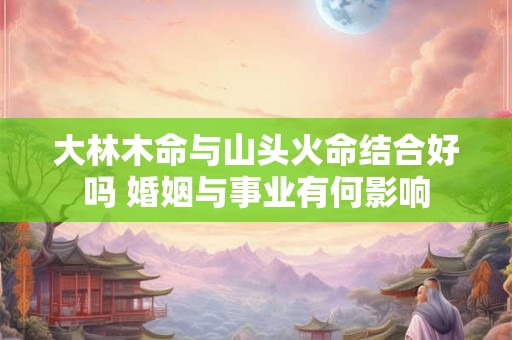 大林木命与山头火命结合好吗 婚姻与事业有何影响