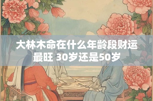 大林木命在什么年龄段财运最旺 30岁还是50岁