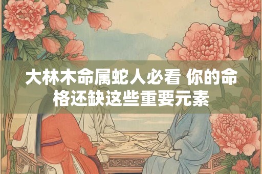 详细阅读:大林木命属蛇人必看 你的命格还缺这些重要元素 大林木命属蛇人必看 你的命格还缺这些重要元素