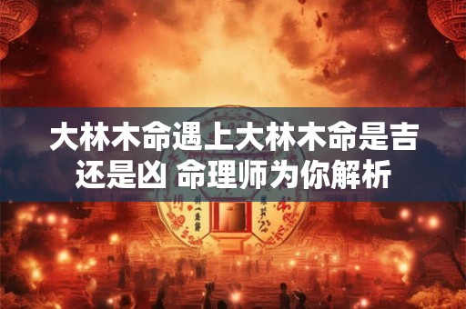 大林木命遇上大林木命是吉还是凶 命理师为你解析