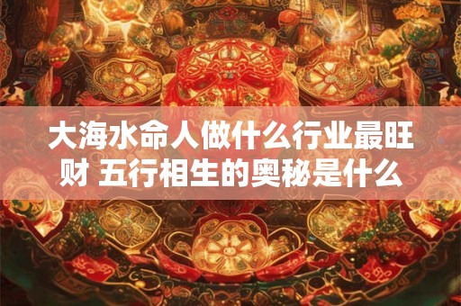 大海水命人做什么行业最旺财 五行相生的奥秘是什么
