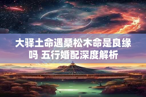 大驿土命遇桑松木命是良缘吗 五行婚配深度解析