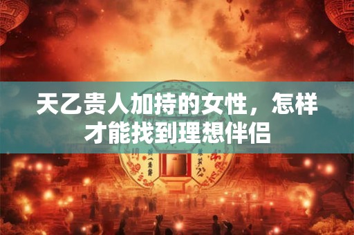 天乙贵人加持的女性，怎样才能找到理想伴侣