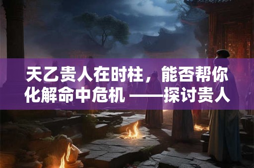 天乙贵人在时柱，能否帮你化解命中危机 ——探讨贵人星的庇护之力