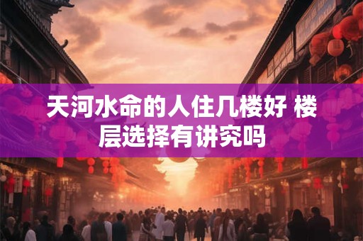 天河水命的人住几楼好 楼层选择有讲究吗