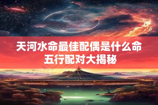 天河水命最佳配偶是什么命 五行配对大揭秘