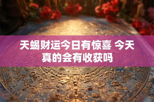 天蝎财运今日有惊喜 今天真的会有收获吗 天蝎财运今日有惊喜 今天真的会有收获吗
