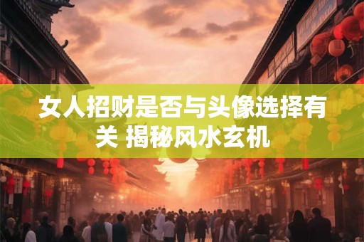 女人招财是否与头像选择有关 揭秘风水玄机