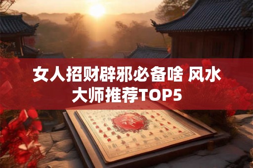 女人招财辟邪必备啥 风水大师推荐TOP5