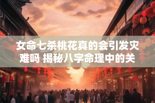 女命七杀桃花真的会引发灾难吗 揭秘八字命理中的关键联系