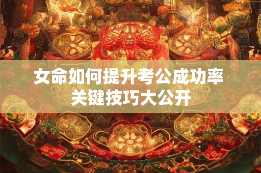 女命如何提升考公成功率 关键技巧大公开