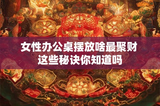 女性办公桌摆放啥最聚财 这些秘诀你知道吗