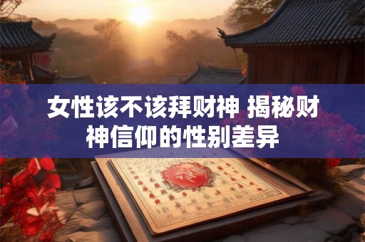 女性该不该拜财神 揭秘财神信仰的性别差异