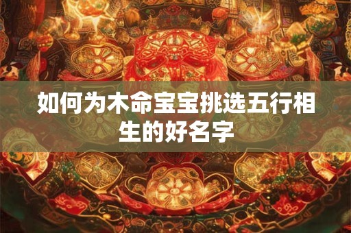 如何为木命宝宝挑选五行相生的好名字 如何为木命宝宝挑选五行相生的好名字