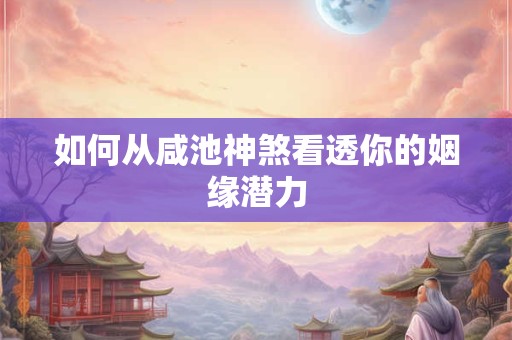 详细阅读:如何从咸池神煞看透你的姻缘潜力 如何从咸池神煞看透你的姻缘潜力